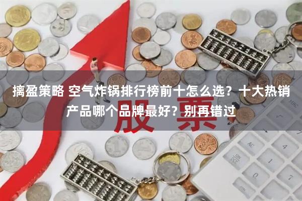 摛盈策略 空气炸锅排行榜前十怎么选？十大热销产品哪个品牌最好？别再错过