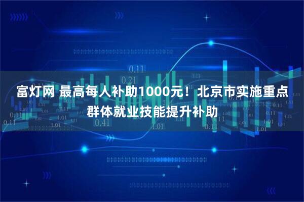 富灯网 最高每人补助1000元！北京市实施重点群体就业技能提升补助