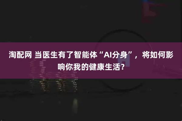 淘配网 当医生有了智能体“AI分身”，将如何影响你我的健康生活？